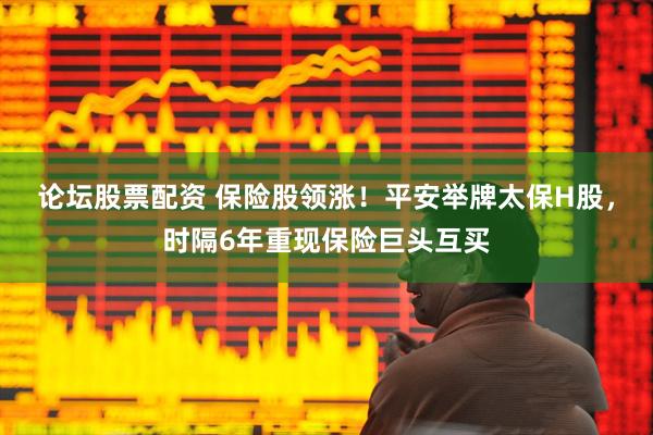 论坛股票配资 保险股领涨！平安举牌太保H股，时隔6年重现保险巨头互买