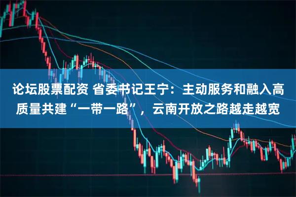 论坛股票配资 省委书记王宁：主动服务和融入高质量共建“一带一路”，云南开放之路越走越宽