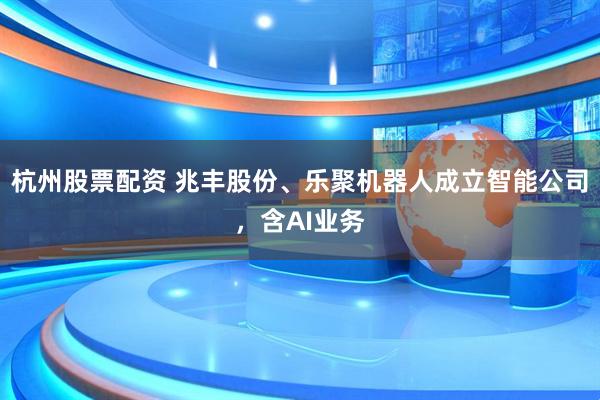 杭州股票配资 兆丰股份、乐聚机器人成立智能公司，含AI业务