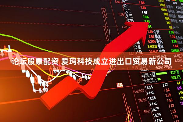 论坛股票配资 爱玛科技成立进出口贸易新公司