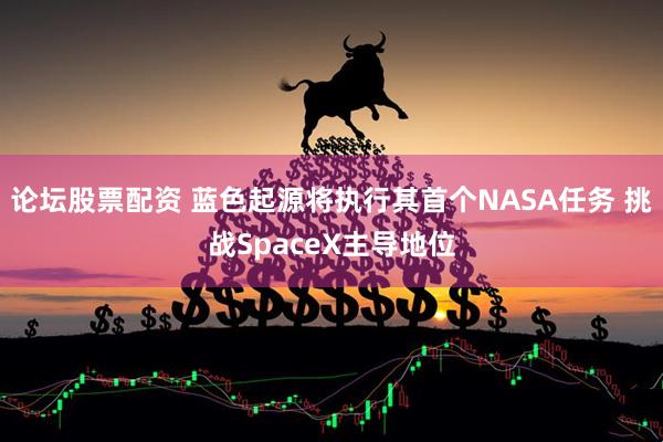 论坛股票配资 蓝色起源将执行其首个NASA任务 挑战SpaceX主导地位