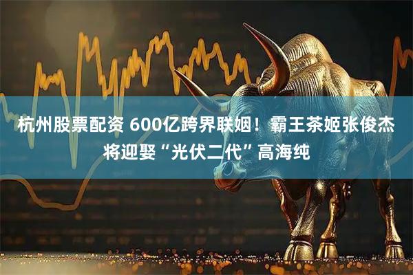 杭州股票配资 600亿跨界联姻！霸王茶姬张俊杰将迎娶“光伏二代”高海纯