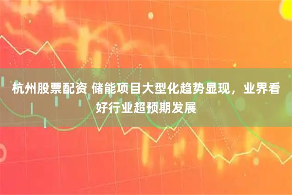杭州股票配资 储能项目大型化趋势显现，业界看好行业超预期发展
