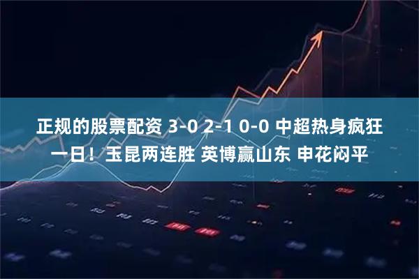 正规的股票配资 3-0 2-1 0-0 中超热身疯狂一日！玉昆两连胜 英博赢山东 申花闷平