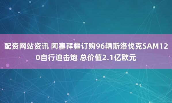 配资网站资讯 阿塞拜疆订购96辆斯洛伐克SAM120自行迫击炮 总价值2.1亿欧元