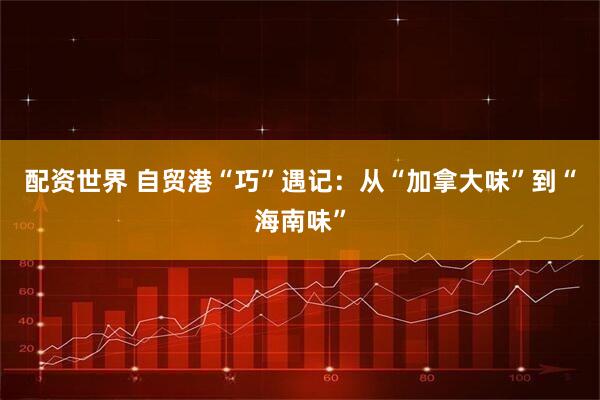 配资世界 自贸港“巧”遇记：从“加拿大味”到“海南味”