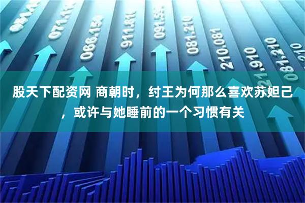 股天下配资网 商朝时，纣王为何那么喜欢苏妲己，或许与她睡前的一个习惯有关