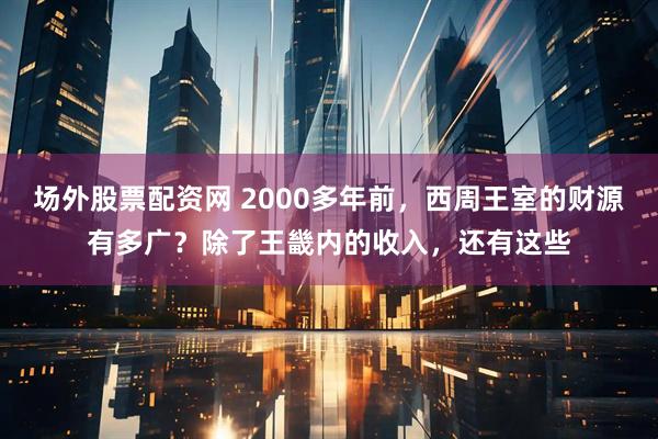 场外股票配资网 2000多年前，西周王室的财源有多广？除了王畿内的收入，还有这些