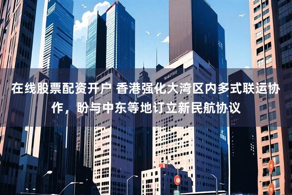 在线股票配资开户 香港强化大湾区内多式联运协作，盼与中东等地订立新民航协议