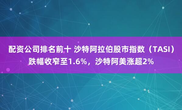 配资公司排名前十 沙特阿拉伯股市指数（TASI）跌幅收窄至1.6%，沙特阿美涨超2%