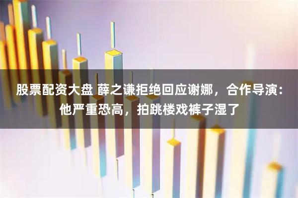 股票配资大盘 薛之谦拒绝回应谢娜，合作导演：他严重恐高，拍跳楼戏裤子湿了