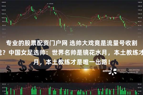 专业的股票配资门户网 选帅大戏竟是流量号收割焦虑的假把戏？中国女足选帅：世界名帅是镜花水月，本土教练才是唯一出路！