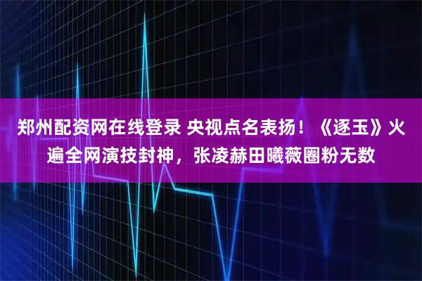 郑州配资网在线登录 央视点名表扬！《逐玉》火遍全网演技封神，张凌赫田曦薇圈粉无数