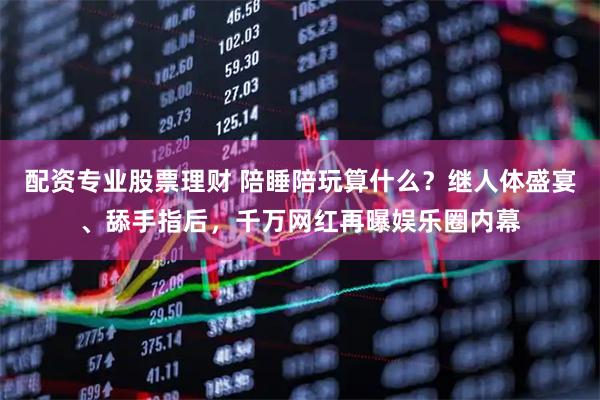 配资专业股票理财 陪睡陪玩算什么？继人体盛宴、舔手指后，千万网红再曝娱乐圈内幕