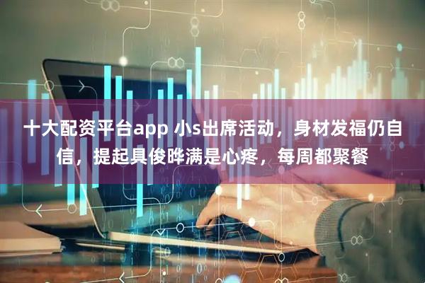 十大配资平台app 小s出席活动，身材发福仍自信，提起具俊晔满是心疼，每周都聚餐
